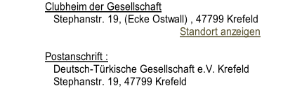 Clubheim der Gesellschaft 		 Stephanstr. 19, (Ecke Ostwall) , 47799 Krefeld                                                 Standort anzeigen			  Postanschrift : 		 Deutsch-Türkische Gesellschaft e.V. Krefeld 		 Stephanstr. 19, 47799 Krefeld